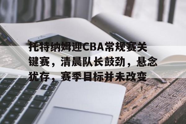 英雄联盟S15全球赛-托特纳姆迎CBA常规赛关键赛，清晨队长鼓劲，悬念犹存，赛季目标并未改变的简单介绍
